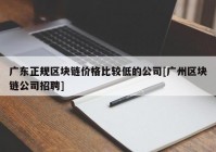 广东正规区块链价格比较低的公司[广州区块链公司招聘]