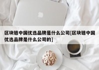 区块链中国优选品牌是什么公司[区块链中国优选品牌是什么公司的]