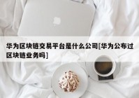 华为区块链交易平台是什么公司[华为公布过区块链业务吗]